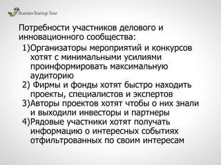 Потребности участников делового и
инновационного сообщества:
1)Организаторы мероприятий и конкурсов
хотят с минимальными усилиями
проинформировать максимальную
аудиторию
2) Фирмы и фонды хотят быстро находить
проекты, специалистов и экспертов
3)Авторы проектов хотят чтобы о них знали
и выходили инвесторы и партнеры
4)Рядовые участники хотят получать
информацию о интересных событиях
отфильтрованных по своим интересам
 