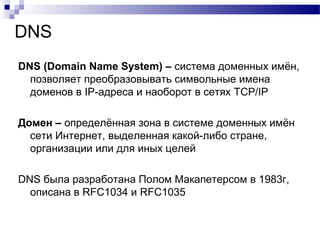 DNS
DNS (Domain Name System) – система доменных имён,
позволяет преобразовывать символьные имена
доменов в IP-адреса и наоборот в сетях TCP/IP
Домен – определённая зона в системе доменных имён
сети Интернет, выделенная какой-либо стране,
организации или для иных целей
DNS была разработана Полом Макапетерсом в 1983г,
описана в RFC1034 и RFC1035
 