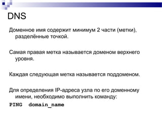 DNS
Доменное имя содержит минимум 2 части (метки),
разделённые точкой.
Самая правая метка называется доменом верхнего
уровня.
Каждая следующая метка называется поддоменом.
Для определения IP-адреса узла по его доменному
имени, необходимо выполнить команду:
PING domain_name
 