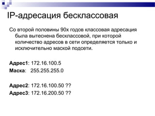IP-адресация бесклассовая
Со второй половины 90х годов классовая адресация
была вытеснена бесклассовой, при которой
количество адресов в сети определяется только и
исключительно маской подсети.
Адрес1: 172.16.100.5
Маска: 255.255.255.0
Адрес2: 172.16.100.50 ??
Адрес3: 172.16.200.50 ??
 