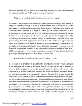 27
las tareas laborales, sobre la base de la cooperación y las relaciones entre los trabajadores
dentro de una atmósfera amigable y de confianza en la organización.
• Recompensa, presión, justicia/imparcialidad, administración y orgullo:
En relación a las dimensiones de recompensa, presión, justicia/imparcialidad, administración y
orgullo de pertenencia, Chiang et al. (2007), define la presión como la percepción que existe
con respecto a los estándares de desempeño, funcionamiento y finalización de la tarea de los
empleados, hace referencia a la carga de trabajo que la empresa proporciona a sus
trabajadores, así como el tiempo que les otorga para realizar sus actividades y el lugar que les
brinda para que desempeñen las funciones conferidas por la alta dirección; relacionada
íntimamente con la recompensa recibida por ello, la manera objetiva de distribución de ésta
recompensa y el resultado subjetivos del desarrollo del trabajo dentro de la organización; es
decir, es la percepción que tienen los empleados acerca del respaldo y tolerancia en su
comportamiento dentro de la institución, incluyendo el aprendizaje de los errores por parte del
trabajador, sin miedo a la represalia de sus superiores o compañeros de trabajo (Chiang et al.,
2007), manejado esto en un término de equidad cuya percepción de los empleados determina
políticas y reglamentos equitativos y claros dentro de la institución.
• Consideración, reconocimiento, comunicación, ambiente y sueldo:
En el ámbito de la consideración, reconocimiento, comunicación, ambiente y sueldo, se debe
tomar en cuenta que el clima organizacional tiene mucho tiene que ver con la actuación y
dinámica de los grupos al interior de la empresa, la percepción general sobre el estado de
comunicación y capacidad de escuchar por parte de la empresa determinan el ambiente laboral;
es importante considerar a la comunicación como un elemento clave en este proceso de
interacción, ya que a través de ella se establecen relaciones humanas y de trabajo, así como,
se definen parámetros de competitividad y productividad laborales, puesto que la percepción
que tienen los miembros de la organización, con respecto a la recompensa que reciben por su
contribución a la empresa, en términos de felicitaciones, distinciones y reconocimientos
personales (Chiang et al., 2007), al igual que los sueldos y salarios, son otros factores relevante
en la motivación de los empleados y por ende en el ambiente de trabajo de la empresa. Si los
empleados perciben que están recibiendo una cantidad monetaria equitativa con sus
PDF created with pdfFactory trial version www.pdffactory.com
 