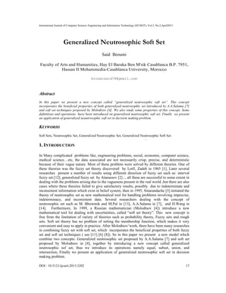 International Journal of Computer Science, Engineering and Information Technology (IJCSEIT), Vol.3, No.2,April2013
DOI : 10.5121/ijcseit.2013.3202 17
Generalized Neutrosophic Soft Set
Said Broumi
Faculty of Arts and Humanities, Hay El Baraka Ben M'sik Casablanca B.P. 7951,
Hassan II Mohammedia-Casablanca University, Morocco
broumisaid78@gmail.com
Abstract
In this paper we present a new concept called “generalized neutrosophic soft set”. This concept
incorporates the beneficial properties of both generalized neutrosophic set introduced by A.A.Salama [7]
and soft set techniques proposed by Molodtsov [4]. We also study some properties of this concept. Some
deﬁnitions and operations have been introduced on generalized neutrosophic soft set. Finally we present
an application of generalized neuutrosophic soft set in decision making problem.
KEYWORDS
Soft Sets, Neutrosophic Set, Generalized Neutrosophic Set, Generalized Neutrosophic Soft Set.
1. INTRODUCTION
In Many complicated problems like, engineering problems, social, economic, computer science,
medical science…etc, the data associated are not necessarily crisp, precise, and deterministic
because of their vague nature. Most of these problem were solved by different theories. One of
these theories was the fuzzy set theory discovered by Lotfi, Zadeh in 1965 [1], Later several
researches present a number of results using different direction of fuzzy set such as: interval
fuzzy set [12], generalized fuzzy set by Atanassov [2]..., all these are successful to some extent in
dealing with the problems arising due to the vagueness present in the real world ,but there are also
cases where these theories failed to give satisfactory results, possibly due to indeterminate and
inconsistent information which exist in belief system, then in 1995, Smarandache [3] initiated the
theory of neutrosophic set as new mathematical tool for handling problems involving imprecise,
indeterminacy, and inconsistent data. Several researchers dealing with the concept of
neutrosophic set such as M. Bhowmik and M.Pal in [13], A.A.Salama in [7], and H.Wang in
[14]. Furthermore, In 1999, a Russian mathematician (Molodtsov [4]) introduce a new
mathematical tool for dealing with uncertainties, called “soft set theory”. This new concept is
free from the limitation of variety of theories such as probability theory, Fuzzy sets and rough
sets. Soft set theory has no problem of setting the membership function, which makes it very
convenient and easy to apply in practice. After Molodtsov’work, there have been many researches
in combining fuzzy set with soft set, which incorporates the beneficial properties of both fuzzy
set and soft set techniques ( see [11] [6] [8]). So in this paper we present a new model which
combine two concepts: Generalized neutrosophic set proposed by A.A.Salama [7] and soft set
proposed by Molodtsov in [4], together by introducing a new concept called generalized
neutrosophic sof set, thus we introduce its operations namely equal, subset, union, and
intersection, Finally we present an application of generalized neutrosophic soft set in decision
making problem.
 