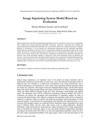 International Journal on Computational Sciences & Applications (IJCSA) Vol.3, No.2, April 2013
DOI:10.5121/ijcsa.2013.3202 17
Image Inpainting System Model Based on
Evaluation
Mortaza Mokhtari Nazarlu1
and Javad Badali2
1,2
Computer group, Islamic Azad University, Maku Branch, Maku, Iran
mortezamokhtari@ymail.com
ABSTRACT
Image segmentation algorithm and inpainting algorithm are the key ingredients in the process of inpainting
after studying many image-inpainting algorithms. Therefore, analyzing, comparing and verifying the
segment algorithm and inpainting algorithms, the system model which owns segment and repair evaluation
function is constructed, so it can optimize the segmentation algorithms and the inpainting algorithms;
finally make the inpainting result better. There is segmentation module and inpainting module in the system
model, the former is to segment damaged area, and the latter is to repair image. They adopt expert system,
which extract image characteristics and optimize segmentation algorithms and inpainting algorithms by
heuristic rules in the knowledge database, evaluate the result of the inpainting which can feedback the
heuristic rules for selecting better algorithms, finally adopt the best segmentation and inpainting algorithm.
System model synthesizes two key ingredients of segmentation and inpainting, so that it can enhance the
inpainting effect, and that the system will be constructed actually need to further study and to carry out.
KEYWORDS
Segmentation, evaluation, inpainting evaluation, image inpainting, inpainting model
1. INTRODUCTION
Digital image inpainting is an important issue in the domain of image restoration and an
international interesting research topic in recent years, and it has different terminology names in
different areas. For example, it is called error concealment in the signal transmission, and is
called art inpainting in art inpainting etc. Now many image inpainting methods proposed, which
are mainly two categories. One repairs small-scare damaged digital images, and the other repairs
large-scale digital image through filling with image information [l-6]. Those inpainting methods
which can repair different damaged image have their advantages, disadvantages and applied
range. The inpainting result will be evaluated by inpainting evaluation method. The result of
evaluation can analyze the advantages and disadvantages of inpainting method. In order to
overcome the shortcomings of the objective evaluation, the inpainting result will be evaluated by
subjective evaluation, which can analyze and judge the advantages and disadvantages of result
using the people's visual. Because the segmentation result influences the inpainting result, so it is
necessary that damaged regions are segmented before inpainting. Image segmentation has been
used in different fields, and has many other names, such as object delineation, threshold
technology, image discrimination, target detection, target recognition etc[7]. Image segmentation
aims at extracting the interesting region of user and adopts different segmentation algorithms
according to the actual needs. Now there is no universal segmentation algorithm, which can solve
the entire image segmentation problems. The target region, which is the interested region to the
 