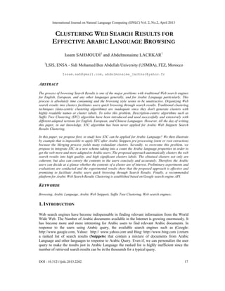 International Journal on Natural Language Computing (IJNLC) Vol. 2, No.2, April 2013
DOI : 10.5121/ijnlc.2013.2202 17
CLUSTERING WEB SEARCH RESULTS FOR
EFFECTIVE ARABIC LANGUAGE BROWSING
Issam SAHMOUDI1
and Abdelmonaime LACHKAR1
1
LSIS, ENSA - Sidi Mohamed Ben Abdellah University (USMBA), FEZ, Morocco
Issam.sah@gmail.com, abdelmonaime_lachkar@yahoo.fr
ABSTRACT
The process of browsing Search Results is one of the major problems with traditional Web search engines
for English, European, and any other languages generally, and for Arabic Language particularly. This
process is absolutely time consuming and the browsing style seems to be unattractive. Organizing Web
search results into clusters facilitates users quick browsing through search results. Traditional clustering
techniques (data-centric clustering algorithms) are inadequate since they don't generate clusters with
highly readable names or cluster labels. To solve this problem, Description-centric algorithms such as
Suffix Tree Clustering (STC) algorithm have been introduced and used successfully and extensively with
different adapted versions for English, European, and Chinese Languages. However, till the day of writing
this paper, in our knowledge, STC algorithm has been never applied for Arabic Web Snippets Search
Results Clustering.
In this paper, we propose first, to study how STC can be applied for Arabic Language? We then illustrate
by example that is impossible to apply STC after Arabic Snippets pre-processing (stem or root extraction)
because the Merging process yields many redundant clusters. Secondly, to overcome this problem, we
propose to integrate STC in a new scheme taking into a count the Arabic language properties in order to
get the web more and more adapted to Arabic users. The proposed approach automatically clusters the web
search results into high quality, and high significant clusters labels. The obtained clusters not only are
coherent, but also can convey the contents to the users concisely and accurately. Therefore the Arabic
users can decide at a glance whether the contents of a cluster are of interest. Preliminary experiments and
evaluations are conducted and the experimental results show that the proposed approach is effective and
promising to facilitate Arabic users quick browsing through Search Results. Finally, a recommended
platform for Arabic Web Search Results Clustering is established based on Google search engine API.
KEYWORDS
Browsing, Arabic Language, Arabic Web Snippets, Suffix Tree Clustering, Web search engines;
1. INTRODUCTION
Web search engines have become indispensable in finding relevant information from the World
Wide Web. The Number of Arabic documents available in the Internet is growing enormously. It
has become more and more interesting for Arabic users to find relevant Arabic documents. In
response to the users using Arabic query, the available search engines such as (Google:
http://www.google.com, Yahoo: http:// www.yahoo.com and Bing: http://www.bing.com ) return
a ranked list of search results (Snippets) that contain a mixture of documents from Arabic
Language and other languages to response to Arabic Query. Even if, we can personalize the user
query to make the results just in Arabic Language the ranked list is highly inefficient since the
number of retrieved search results can be in the thousands for a typical query.
 