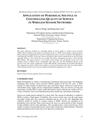 International Journal of Ad hoc, Sensor & Ubiquitous Computing (IJASUC) Vol.4, No.2, April 2013
DOI : 10.5121/ijasuc.2013.4202 17
APPLICATION OF PERIODICAL SHUFFLE IN
CONTROLLING QUALITY OF SERVICE
IN WIRELESS SENSOR NETWORKS
Hao-Li Wang1
and Rong-Guei Tsai2
1
Department of Computer Science and Information Engineering,
National Chiayi University, Chiayi, Taiwan
haoliwang@gmail.com
2
Department of Engineering Science,
National Cheng Kung University, Tainan, Taiwan
sig73ma@gmail.com
ABSTRACT
This paper addresses problems in controlling quality of service (QoS) in wireless sensor networks
(WSNs). QoS is defined as the number of awakened sensors in a WSN. Sensor deaths (caused by battery
failure) and sensor replenishments (caused by redeployment of new sensors) contribute to the difficulty of
controlling QoS in WSNs. A previous research developed a QoS control scheme based on the Gur Game
algorithm. However, this scheme does not consider the energy consumption of sensors, which shortens
WSN lifetime. This paper proposes a novel QoS control scheme that periodically swaps active and
sleeping sensors to balance power consumption. Our study also uses the distribution manner of the
previous work. Our scheme significantly extends WSN lifetime and maintains desired QoS. Simulations
that compared our scheme with previous schemes in various environments show that our scheme build a
robust and long-lasting sensor network capable of dynamically adjusting active sensors.
KEYWORDS
Wireless Sensor Network, Quality of Service, Gur Game
1. INTRODUCTION
Rapid developments in wireless communication, distributed signal processing, and ubiquitous
computing make wireless sensor networks (WSNs) popular in the last few years. A WSN
consists of a large number of small sensors and a sink (base) station. Sensors are small devices
with limited energy supply and low computational capability. They are used for covering and
monitoring a sensing field to collect useful information. Sensor networks are widely used in a
variety of domains, such as environmental observation, health care, and military monitoring.
Sensors are usually placed randomly in a sensor field. The concept of redundancy is applied to
WSNs to achieve a high degree of reliability. One or more sensors may cover the same region
and gather similar data; thus, numerous redundant data are sent to the sink. Redundant data
collection should be avoided to conserve energy in WSNs. Sensors are scheduled to be
periodically active and idle. Only several sensors are active in a given period of time, resulting
in high reliability and low data redundancy. The assumption that a sensor network has a fixed
number of nodes is unreasonable because sensor nodes usually have limited lifetimes. Therefore,
adding and deleting sensor nodes have to be taken into consideration.
 