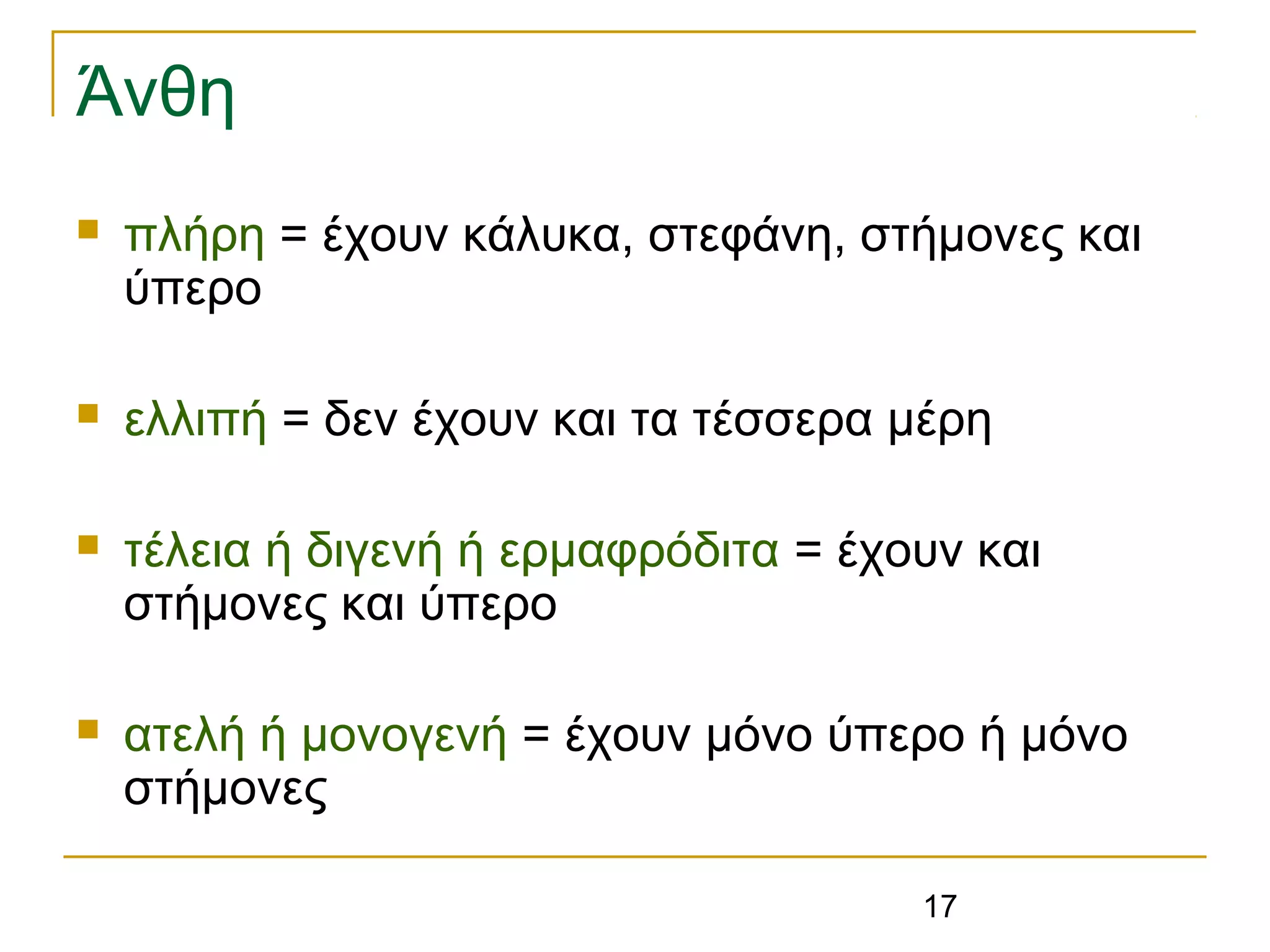 17
Άνθη
 πλήρη = έχουν κάλυκα, στεφάνη, στήμονες και
ύπερο
 ελλιπή = δεν έχουν και τα τέσσερα μέρη
 τέλεια ή διγενή ή ερμαφρόδιτα = έχουν και
στήμονες και ύπερο
 ατελή ή μονογενή = έχουν μόνο ύπερο ή μόνο
στήμονες
 