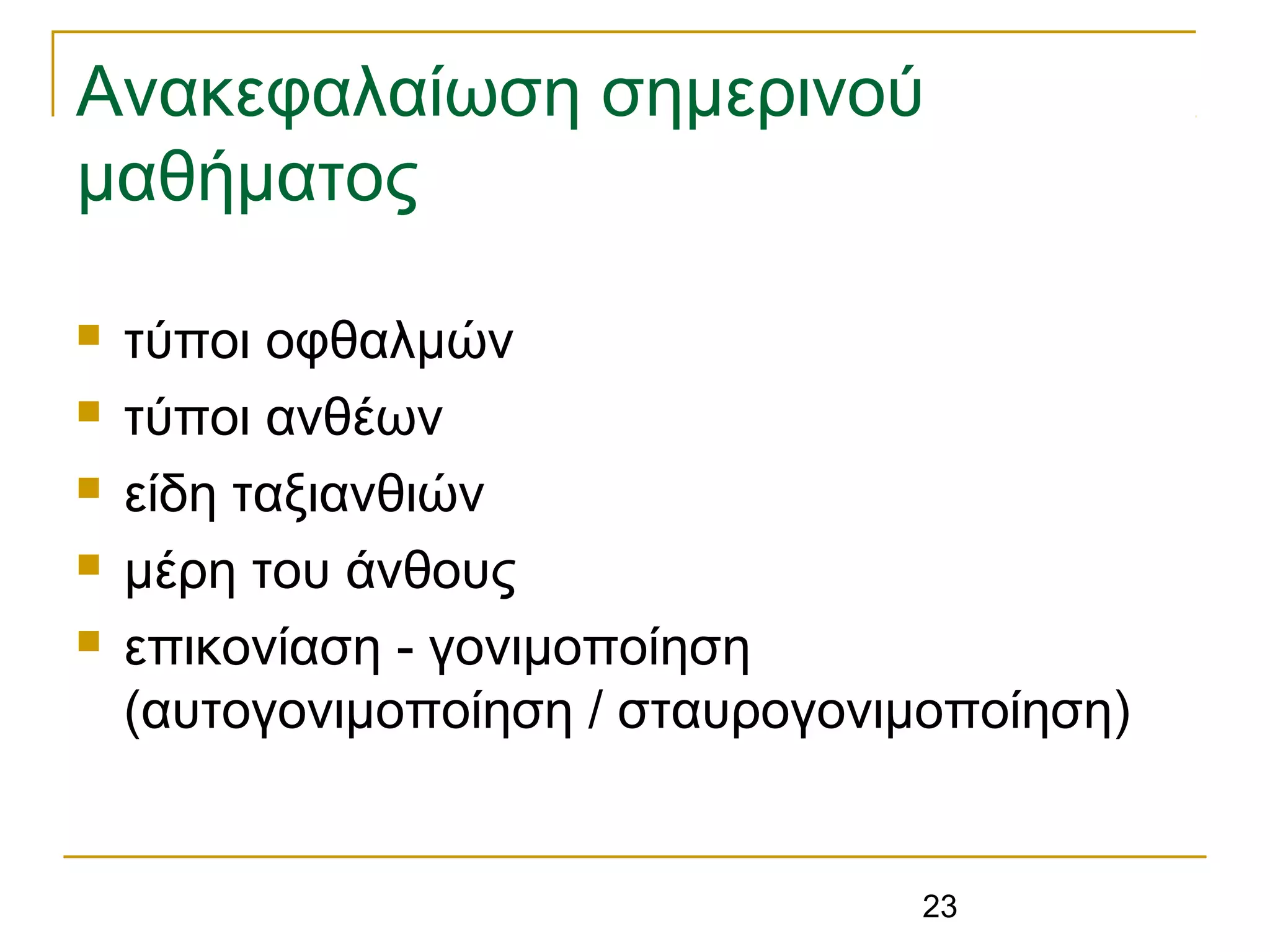 23
Ανακεφαλαίωση σημερινού
μαθήματος
 τύποι οφθαλμών
 τύποι ανθέων
 είδη ταξιανθιών
 μέρη του άνθους
 επικονίαση - γονιμοποίηση
(αυτογονιμοποίηση / σταυρογονιμοποίηση)
 