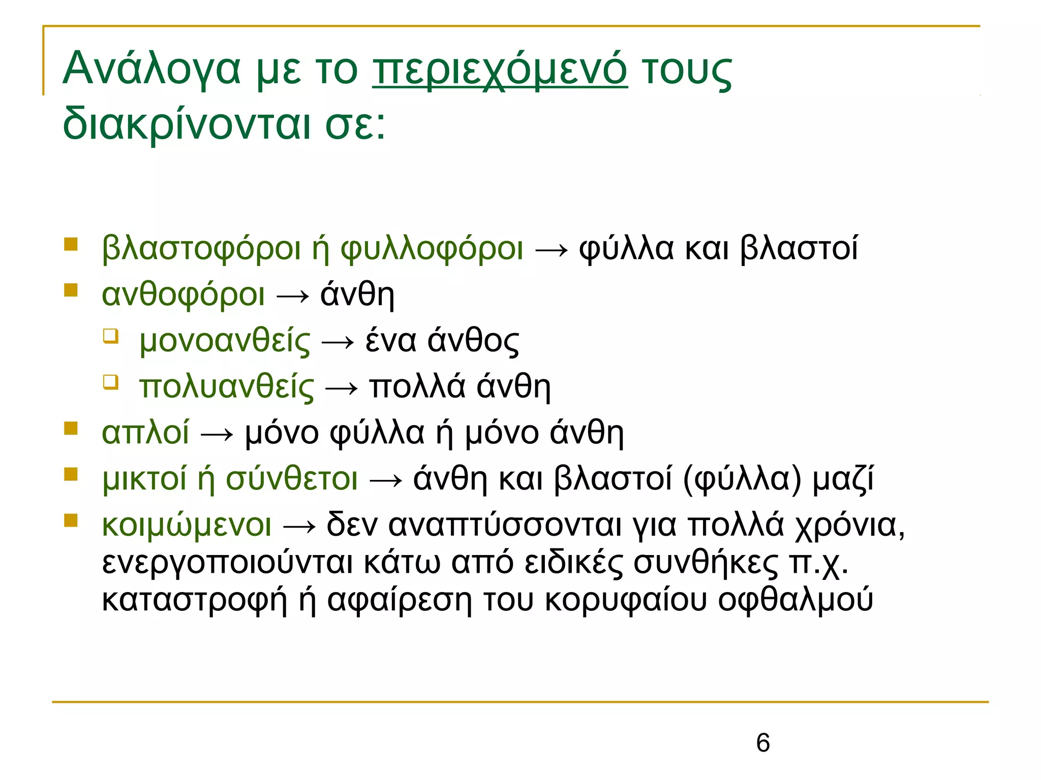 6
Ανάλογα με το περιεχόμενό τους
διακρίνονται σε:
 βλαστοφόροι ή φυλλοφόροι → φύλλα και βλαστοί
 ανθοφόροι → άνθη
 μονοανθείς → ένα άνθος
 πολυανθείς → πολλά άνθη
 απλοί → μόνο φύλλα ή μόνο άνθη
 μικτοί ή σύνθετοι → άνθη και βλαστοί (φύλλα) μαζί
 κοιμώμενοι → δεν αναπτύσσονται για πολλά χρόνια,
ενεργοποιούνται κάτω από ειδικές συνθήκες π.χ.
καταστροφή ή αφαίρεση του κορυφαίου οφθαλμού
 