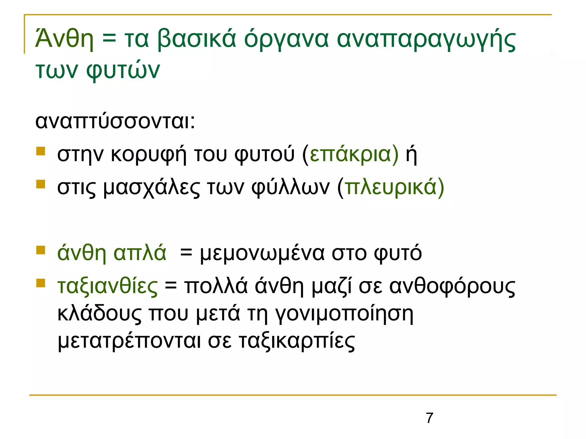 7
Άνθη = τα βασικά όργανα αναπαραγωγής
των φυτών
αναπτύσσονται:
 στην κορυφή του φυτού (επάκρια) ή
 στις μασχάλες των φύλλων (πλευρικά)
 άνθη απλά = μεμονωμένα στο φυτό
 ταξιανθίες = πολλά άνθη μαζί σε ανθοφόρους
κλάδους που μετά τη γονιμοποίηση
μετατρέπονται σε ταξικαρπίες
 