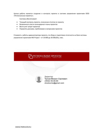 WWW.PMREGION.RU
Целью работы является создание и контроль проекта в системе управления проектами ООО
«Региональные проекты».
Система обеспечивает:
 Текущий контроль проекта, получение отчетов по проекту
 Возможность вести календарные планы проектов
 Вести учет затрат проектов
 Управлять рисками, проблемами и вопросами проектов
Стоимость работы администратора проекта, по сбору и подготовке отчетности на базе системы
управления проектами MS Project – от 10 000 до 30 000,00 р. мес.
 
