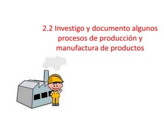 2.2 Investigo y documento algunos
procesos de producción y
manufactura de productos
 