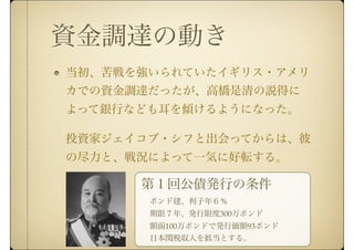 資金調達の動き
当初、苦戦を強いられていたイギリス・アメリ
カでの資金調達だったが、高橋是清の説得に
よって銀行なども耳を傾けるようになった。
投資家ジェイコブ・シフと出会ってからは、彼
の尽力と、戦況によって一気に好転する。
第１回公債発行の条件
ポンド建、利子年６％
期限７年、発行限度300万ポンド
額面100万ポンドで発行価額93ポンド
日本関税収入を抵当とする。
 