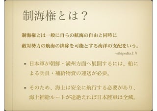 制海権とは？
日本軍が朝鮮・満州方面へ展開するには、船に
よる兵員・補給物資の運送が必要。
そのため、海上は安全に航行する必要があり、
海上補給ルートが途絶えれば日本陸軍は全滅。
wikipediaより
 