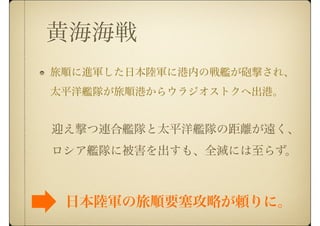 黄海海戦
旅順に進軍した日本陸軍に港内の戦艦が砲撃され、
太平洋艦隊が旅順港からウラジオストクへ出港。
迎え撃つ連合艦隊と太平洋艦隊の距離が遠く、
ロシア艦隊に被害を出すも、全滅には至らず。
日本陸軍の旅順要塞攻略が頼りに。
 