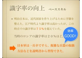 識字率の向上
明治日本は、近代国家を作り上げるために学制を
整えた。江戸時代より識字率は高かったが、この
時点での識字率は７５％を超えていた。
当時のロシアの識字率は２０％ほど。
日本軍は一兵卒ですら、複雑な兵器の取扱
方法などを説明書から習得できた。
効率
GOOD！
ベーススキル
 