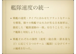 艦隊速度の統一
戦艦の速度・タイプに合わせたフラットなチーム
を構築。個々の戦艦では火力が劣る日本海軍は、
徹底した「艦隊運動の一致」を行うことで、ロシ
ア艦隊と対抗しようとした。
戦艦それぞれの個性（速度・砲台数・排水量な
ど）に応じて３つのチーム（艦隊）に分けてチー
ム編成を行った。
 
