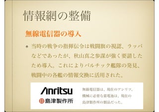 当時の戦争の指揮伝令は戦闘旗の視認、ラッパ
などであったが、秋山真之参謀が強く要請した
ため導入。これによりバルチック艦隊の発見、
戦闘中の各艦の情報交換に活用された。
情報網の整備
無線電信器は、現在のアンリツ、
機械に必要な蓄電池は、現在の
島津製作所の製品だった。
無線電信器の導入
 