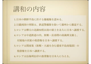 講和の内容
1.日本の朝鮮半島に於ける優越権を認める。
2.日露両国の軍隊は、鉄道警備隊を除いて満州から撤退する。
3.ロシアは樺太の北緯50度以南の領土を永久に日本へ譲渡する。
4.ロシアは中道鉄道の内、旅順−長春間の南満洲支線と、
  付属地の炭鉱の租借権を日本へ譲渡する。
5.ロシアは関東集（旅順・大連を含む遼東半島南端部）の
  租借権を日本へ譲渡する。
6.ロシアは沿海州沿岸の漁業権を日本人に与える。
 