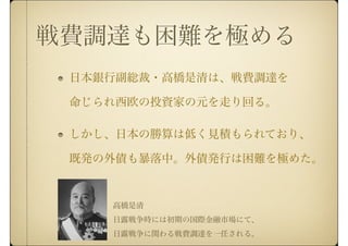 戦費調達も困難を極める
日本銀行副総裁・高橋是清は、戦費調達を
命じられ西欧の投資家の元を走り回る。
しかし、日本の勝算は低く見積もられており、
既発の外債も暴落中。外債発行は困難を極めた。
高橋是清
日露戦争時には初期の国際金融市場にて、
日露戦争に関わる戦費調達を一任される。
 