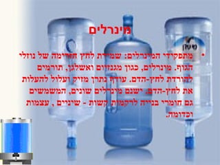 ‫מינרלים‬
•‫נוזלי‬ ‫של‬ ‫הזרימה‬ ‫לחץ‬ ‫שמירת‬ :‫המינרלים‬ ‫מתפקידי‬
‫תורמים‬ ,‫ואשלגן‬ ‫מגנזיום‬ ‫כגון‬ ,‫מינרלים‬ .‫הגוף‬
‫להעלות‬ ‫ועלול‬ ‫מזיק‬ ‫נתרן‬ ‫עודף‬ .‫לחץ-הדם‬ ‫להורדת‬
‫המשמשים‬ ,‫שונים‬ ‫מינרלים‬ ‫ישנם‬ .‫לחץ-הדם‬ ‫את‬
‫לרקמות‬ ‫בנייה‬ ‫חומרי‬ ‫גם‬‫עצמות‬ , ‫שיניים‬ - ‫קשות‬
.‫וכדומה‬
 