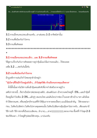 3.1 ขายเมื่อจบรอบ(รอบเล็กนะครับ...เราเลนรอบ 1-2 อาทิตยเทานั้น)
3.2 ขายเพื่อปองกันกําไรหาย
3.3 ขายเพื่อคัทลอส
**********************************************************
*
3.1 ขายเมื่อจบรอบ(รอบเล็ก)....และ 3.3 ขายเพื่อคัทลอส
วิธีดูคาบเกี่ยวกันกับการคัทลอส(การดูวาหุนมีแนวโนมวาจะลงแลว)....ไวรอบยอด
เหลือ 3.2 ....ตอกันวันนี้ครับ
3.2 ขายเพื่อปองกันกําไรหาย
มีกฎเหล็กการเลนเก็งกําไรของทุกสํานักอยูวา
"หุนใดๆที่ถือมีกําไรอยูแลวดีๆ....ถาไมสุดวิสัย หามถือจนขาดทุนเด็ดขาด"
ทั้งนี้ทั้งนั้นอาจไมใชการเพิ่งเขาหุนตอนพักตัวที่อาจกําลังสวิงราคาอยูบาง
เสต็ปการขายนี้....ถือวาเปนบิดา(พอ)ของทุกเสต็ป...เชนเสต็ปแรก เปาความพอใจอยูที่ +5%...และถาหุนที่
ถืออยูเริ่มกําไรเพียง 2-3%...แลวจูๆ เขมรรบไทย แผนดินไหวปากชอง ถ้ํามองสาวขางบาน ฯลฯ แลวมีผล
ทําใหตลาดแคช...หรือเหตุใดๆก็ตามแตที่ทําใหหุนเราราคาลดลงเรื่อยๆ แบบมีนัยยะสําคัญ ใหขายออกมา
กอน...ไมตองไปเช็คขาว ไมตองไปหาเหตุผลตอนนั้น ไมตองไปเสียดายหุน(หุนหาไมยากครับ...เพียงแตเรามี
วิธีการเขา วิธีการขายที่เปนระบบชัดเจน...ซําบาย)....ขายๆๆๆๆๆๆๆๆๆๆๆ ออกมากอน ขี้เหรที่ กําไรสุด 2-3
ชองก็ตองเอา...กําไรอยูดีๆปลอยใหขาดทุน...บาปนะครับ
 