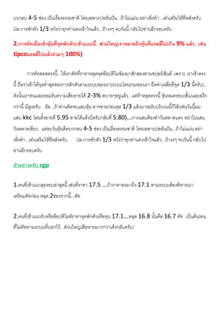 บวกลบ 4-5 ชอง เปนเรื่องธรรมชาติ โดยเฉพาะปออันปน...ถาไมแมน อยาเพิ่งทํา...เดวเสริมใหทีหลังครับ
ปล.การพักตัว 1/3 หวังวาทุกทานคงเขาใจแลว...ถางงๆ จบวันนี้ กลับไปอานอีกรอบครับ
2.การคัทเมื่อเขาหุนที่จุดพักตัว(เขาแบบนี้...สวนใหญเราหมายถีงหุนที่แรลลี่ไปเกิน 9% แลว...เชน
tipcoแรลลี่ไปแลวรวมๆ 100%)
การคัทลอสตรงนี้...ใหเราคัทที่ราคาหลุดจุดออปติไมซลงมาสักสองสามชปอรเซ็นต..เพราะ เราเขาตรง
นี้ ถือวาเขาไดจุดต่ําสุดของการพักตัวตามระบบของเรา(ระบบโดยรวมของเรา ยึดคาเฉลี่ยที่จุด 1/3 นี้ครับ)...
ดังนั้นเราทนและยอมรับความเสียหายได 2-3% สบายๆอยูแลว...แตถาหลุดตรงนี้ หุนหมดรอบ(สั้น)และลงึก
กวานี้ มีสูงครับ ออ...ถาทานคิดจะแสบหุน อาจขายกอนจุด 1/3 แลวมารอรับบริเวณนี้ก็ได(เชนวันนี้ผม
แสบ kkc โดยตั้งขายที่ 5.95 ขายไดแลวบิดรับกลับที่ 5.80)...การแสบตองทําวันตลาดแดง อยาไปแสบ
วันตลาดเขียว...แตละวันหุนดีดบวกลบ 4-5 ชอง เปนเรื่องธรรมชาติ โดยเฉพาะปออันปน...ถาไมแมน อยา
เพิ่งทํา...เดวเสริมใหทีหลังครับ ปล.การพักตัว 1/3 หวังวาทุกทานคงเขาใจแลว...ถางงๆ จบวันนี้ กลับไป
อานอีกรอบครับ
ตัวอยางครับ sgp
1.คนที่เขาแนวลุยรอบลาสุดนี้ เชนที่ราคา 17.5 ...ถาราคาลงมาถึง 17.1 ตามระบบตองพิจารณา
เตรียมคัทกอน หลุด 2ชองจากนี้...คัท
2.คนที่เขาแนวรับหรือออปติไมซราคาจุดพักตัวหรือทุน 17.1...หลุด 16.8 นั้นคือ 16.7 คัท เปนตน(คน
ที่ไมคัทตามระบบที่บอกไว...สวนใหญเสียหายมากกวาเดงกลับครับ)
 
