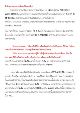 อีกตัวอยาง(มองแบบชอตเทิรมนะครับ))
ทําไมหุนที่หลายๆคนกลัวเพราะเห็นราคามันมาสูงแลว เชน tipco(เมื่อกอน) malee htc
yuasa sorkon......มันดันขึ้นตอของมันแทบทุกวันทําไมหุนที่คนรักและรับมาหลายราคา mcs ivl aj
ptl banpu...ที่หลายๆคนมองวานารับแลว รับไดแลว....ทําไมมันยังลงตอ
ระบบ เรา....เจาไมใชศัตรู แตเปนมิตร...เพียงแตเราตองรูวามิตรเราเปนอยางไร และทํายังไงจึงจะเดินทางรวม
ไปกับเขาได....นั่นเองครับ
(ที่คิดวายากที่สุด คือ ตอนขาย ขายไมแรก ที่ 5-6 % อันนี้งายหนอย เพราะตั้งไวแตอยางอื่น รูสึกยากจัง
ยิ่งจะคัทเนี่ย จะแสบ ยากที่สุด จับจังหวะยากby k. moslop) ยากครับ...ยากมาก ผมเขาใจ...เพราะ
เคยผานมาแลว
1.ระบบ ขายของเรา ไมแรกถามีกําไร..เพื่อเปนหลักประกันกําไรของเราไวกอน...ไมสอง
ไมสามก็ คือเลทโปรฟทรัน....แตถาหุนดิ่ง ขายทุกไมกอนกําไรหาย
2.คัท...ยาก ยากมากๆตามความรูสึก...เขาหุนแลวขาดทุนแลวบอกใหขาย...มันทําใจ
ยาก...แตดู RCL เปนตัวอยางครับ...เปนตัวอยางการผิดพลาด(ซึ่งเปนเรื่องปกติ)
ทุนผม 8.75....ถาไมคัทซะที่ 8.40...ปานนี้ มันลงมา 7.30 .... โคตรเซียนแคไหน เขาก็คัท(หรือ
แสบ)....เรามันแคเมา เอาตัวรอดหรือเสียหายใหนอยที่สุดกอน...ดีที่สุดครับ
ปล.ความผิด พลาด ไมใชเรื่องผิดปกตินะครับ ทุกระบบผิดพลาดได วีไอ ptl ที่ 40กวาๆ mcs 8
บาทกวาๆ ยังอยูตรึม....เลนหุนก็แบบนี้ครับ ...ขาดทุนได แตกําไรตองใหมากกวาขาดทุน...จึงจะอยูไดครับ
ที่ผมเลนและอางอิงใหดู...ทั้งรุนกอนและปจจุบัน ผมจะบอกทุกอบางแบบนี้เสมอครับ ไมวาขาดทุนหรือกําไร
RCL...ขาดทุน -5ชอง uec..ผมเขาเบรคที่ 3.48 ราคาดีดไป 3.7 ผมควรไดกําไร...แตวันนั้นนผมติดงาน
และขายไมทัน...คัทที่ 3.32 ...ขาดทุนเชนกัน upoic....คัทไป -3.5ชอง uic....ตัวนี้โดยรวมไมขาดทุน
...เพราะมีเลนรอบเล็กและมีตัวจับแตง...สวนที่กําไร พอมากลบตัวเหลานี้ และพอมีสวนตางลําไยบางเทา
นั้นเองครับ ....
 