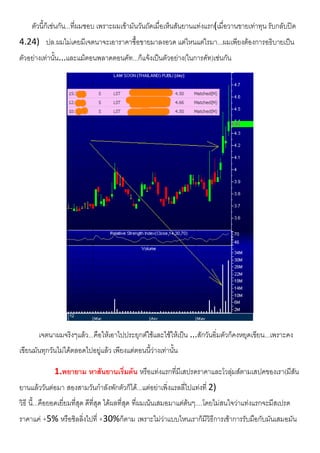 ตัวนี้ก็เชนกัน...ที่ผมชอบ เพราะผมเขามันวันถัดเมื่อเห็นสันยานแทงแรก(เมื่อวานขายเทาทุน รับกลับปด
4.24) ปล.ผมไมเคยมีเจตนาจะเอาราคาซื้อขายมาลงอวด แตไหนแตไรมา...ผมเพียงตองการอธิบายเปน
ตัวอยางเทานั้น...และแมตอนพลาดตอนคัท...ก็แจงเปนตัวอยาง(ในการคัท)เชนกัน
เจตนาผมจริงๆแลว...คือใหเอาไปประยุกตใชและใชใหเปน ...สักวันอิ่มตัวก็คงหยุดเขียน...เพราะคง
เขียนมันทุกวันไมไดตลอดไปอยูแลว เพียงแตตอนนี้วางเทานั้น
1.พยายาม หาสันยานเริ่มตน หรือแทงแรกที่มีเสปรดราคาและโวลุมสตามเสปคของเรา(มีสัน
ยานแลววันตอมา สองสามวันกําลังพักตัวก็ได...แตอยาเพิ่งแรลลี่ไปแทงที่ 2)
วิธี นี้...คือยอดเยี่ยมที่สุด ดีที่สุด ไดผลที่สุด ที่ผมเนนเสมอมาแตตนๆ....โดยไมสนใจวาแทงแรกจะมีสเปรด
ราคาแค +5% หรือชิลลิ่งไปที่ +30%ก็ตาม เพราะไมวาแบบไหนเราก็มีวิธีการเชาการรับมือกับมันเสมอมัน
 