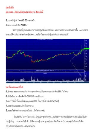ปออันปน
หุนเพชร...คือหุนที่มีคุณสมบัติครบ 2ขอดังนี้
1.เบรคโวลุมส float200 กอนหนา
2.ราคาเบรคนิวไฮ 200วัน
ไมใชทุกหุนที่คุณสมบัติครบ จะเปนหุนที่ดีและใหกําไร...แตสวนใหญจะจะเปนอยางงั้น ....รอตลาด
อารมณดีๆ แลวมาชวยกันหาหุนเพชร...จะมีลําไยมากกวาหุนปกติ และเลนยาวได
คนที่จะเลนแนวนี้ได
1.รักสนุก ชอบการผจญภัย รักธรรมชาติ ชอบเสียงเพลง และรักเด็ก(อิอิอิ..ไปโนน)
2.ไมใจรอน..ชางคิด(คิดลึกก็ใช อิอิอิ) และมีระบบ
3.พอใจในสิ่งที่ไดมาที่สมเหตุสมผล(อิอิอิ ยิ่งมากยิ่งดีหละวา 5555)
4.ยอมรับและยอมแกไขสิ่งผิดพลาด
5.ละอะไรสักอยางสองอยางนี่หละ...นึกไมออกครับ
เรื่งแสบหุน ใครวาไมสําคัญ...โดยเฉพาะวันพักตัว...ดูใหออกวาพักตัวหรือรินขาย ผม เขียนไวแลว
กระทูเกาๆ.....ทบทวนกันอีกที...ไมตองแบกหุนราคาสูงอยู เฉยๆโดยไมทําอะไร และอยูกับมันจนมันดีด
(หรือคัทตอนหมดรอบ)...ใชไดจริงครับ
 