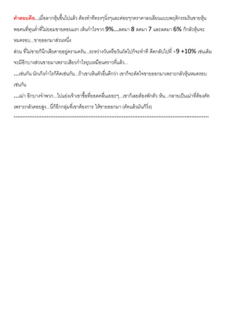 คําตอบคือ...เมื่อลากหุนขึ้นไปแลว ตองทําทีทรงๆนิ่งๆและคอยๆกดราคาลงเลียนแบบพฤติกรรมรินขายหุน
พอคนที่ทุนต่ําที่ไมยอมขายตอนแรก เห็นกําไรจาก 9%...ลดมา 8 ลดมา 7 และลดมา 6% ก็กลัวหุนจะ
หมดรอบ...ขายออกมาสวนหนึ่ง
สวน ที่ไมขายก็นึกเสียดายอยูครามครัน...ระหวางวันหรือวันถัดไปก็จะทําที ดีดกลับไปที่ +9 +10% เชนเดิม
จะมีอีกบางสวนขายมาเพราะเสียวกําไรยุบเหมือนคราวที่แลว...
...เชนกัน นักเก็งกําไรก็คิดเชนกัน...ถาเขาเห็นตัวอื่นดีกวา เขาก็จะตัดใจขายออกมาเพราะกลัวหุนหมดรอบ
เชนกัน
...เมา อีกบางจําพวก...ไปแยงเจาเขาซื้อที่ยอดคลื่นเยอะๆ...เขาก็เลยตองพักตัว หน...กลายเปนเมาที่ตองคัท
เพราะกลัวดอยสูง...นี่ก็อีกกลุมที่เขาตองการ ใหขายออกมา (คัทแลวมันก็วิ่ง)
****************************************************************************************************************
 