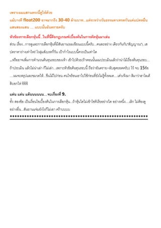 เพราะผมแสกนตรงนี้ดูใหดวย
แมบางที float200 อาจมากถึง 30-40 ลานบาท...แตระหวางวันธรรมดาเทรดกันแคแปดหมื่น
แสนสองแสน .... แบบนั้นอันตรายครับ
หัวของการเลือกหุนนี้...ในที่นี้คือกฎเกณฑเบื้องตนในการคัดหุนมาเลน
สวน เรื่อง...การดูและการเลือกหุนที่มีสันยาน(ผมเขียนแบบนี้ครับ...คนละอยาง เดียวกันกับ"สัญญาณ")..เส
ปดราคาถางเทาไหร โวลุมสเบรคกี่วัน เปากําไรแบบนี้ควรเปนเทาใด
..หรืออาจเพิ่มการคํานวนตนทุนรอบของเจา เขาไปดวย(ถาตอนนั้นผมประเมินแลววานาโมเรื่องตนทุนรอบ...
ถาประเมิน แลวไมนาเลา กไมเลา...เพราะหัวขอตนทุนรอบนี้ ถือวาอันตราย+ลับสุดยอดครับ) ไว จบ 15ขอ
....ผมจะสรุปและขมวดให...ขืนโมไปกอน คนใจรอนเอาไปใชกอนที่ยังไมรูทั้งหมด....เดวเจงมา สิมาวาฮาโลเด
สิบอกให อิอิอิ
แตน แตน แตนนนนนน....จบเรื่องที่ 9.
ทั้ง สองขอ เปนเงื่อนไขเบื้องตนในการเลือกหุน...ถาหุนใดไมเขาไซทิเรียอยางใด อยางหนึ่ง....เลิก ไมตองดู
อยางอื่น...สันยานแจมยังไงก็ไมเอา คราบบบบ
*********************************************************
 