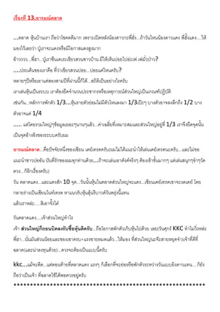 เรื่องที่ 13.อารมณตลาด
...ตลาด หุนบานเรา ถือวาโชคดดีมาก เพราะเปดหลังนองดาวกะพี่ฮั่ง...ถาวันไหนนองดาวแดง พี่ฮั้งแดง....ให
มองไวเลยวา ปูเราจะแดงหรือมีโอกาสแดงสูงมาก
อาวววว...พี่ฮา...ปูเราซึนเดเระเขียวสวนชาวบาน มีใหเห็นบอยไปอะเพ เพมั่วปาว?
....ประเด็นของเราคือ ที่วาเขียวสวนบอย...บอยแคไหนครับ?
หลายๆปหรือเอาแคสองสามปที่ผานนี้ก็ได...สถิติเปนอยางไรครับ
เราเลนหุนเปนระบบ เราตองยึดจํานวนประชากรหรือเหตุการณสวนใหญเปนเกณฑปฏิบัติ
เชนกัน...หลักการพักตัว 1/3...หุนรายตัวยอมไมมีตัวไหนลงมา 1/3เปะๆ บางตัวอาจลงลึกถึง 1/2 บาง
ตัวอาจแค 1/4
..... แตโดยรวมใหญๆขอมูลเยอะๆนานๆแลว...คาเฉลี่ยที่เหมาะสมและสวนใหญอยูที่ 1/3 เราจึงยึดจุดนั้น
เปนจุดอางอิงของระบบครับผม
อารมณตลาด...คือปจจัยหนึ่งของเซียน เดยเทรดครับ(ผมไมไดแนะนําใหเลนเดยเทรดนะครับ...และไมขอ
แนะนําชาวปออัน ปนที่รักของผมทุกทานดวย...ถาจะเลนเอาตังคจริงๆ ตองเขาขั้นมากๆ แตเลนสนุกๆขําๆวัด
ดวง...ก็อีกเรื่องครับ)
วัน ตลาดแดง...และแดงสัก 10 จุด...วันนั้นหุนในตลาดสวนใหญจะแดง...เซียนเดยเทรดเขาจะงดเดย โดย
กลายรางเปนเซียนไนทเทรด หาแนวรับหุนลุนรีบาวดวันพรุงนี้แทน
แลวเราหละ.....สิเอาจั๊งได
วันตลาดแดง....เจาสวนใหญทําไร
เจา สวนใหญก็ถอนบิดลงรับซื้อหุนดิครับ...ถือโอกาสพักตัวเก็บหุนไปดวย เลย(วันศุกร KKC ทําไมวิ่งหละ
พี่ฮา...นั่นมันสวนนอยและของเขาครบ+แรงขายหมดแลว...ใหมอง ที่สวนใหญนะจะสายหยุดจา)เจาที่ดีที่
ฉลาด(และนาลงทุนดวย)...ควรจะตองเปนแบบนี้ครับ
kkc...แมจะดีด...แตตอนทายที่ตลาดแดง แรงๆ ก็เลือกที่จะยอหรือพักตัวระหวางวันแบบยิงดาวแทน....ก็ยัง
ถือวาเปนเจา ที่ฉลาดใชไดพอควรอยูครับ
**********************************************************
 