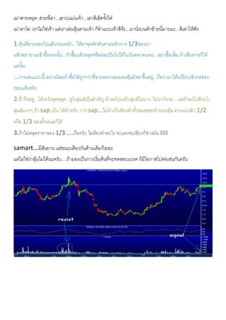 เมาสายหยุด: ฮวยพี่ฮา...เฮาบแมนเจา...เฮาสิเฮ็ดจั๊งใด
เมาฮาโล: เราไมใชเจา แตเราเลนหุนตามเจา ก็ทําแบบเจาสิจะ...มานั่งบนตักอายนี่มาะมะ...สิเลาใหฟง
1.หุนที่ขายออกไปแลวกอนหนา...ใหหาจุดพักตัวตามหลักการ 1/3ของเรา
แลวพยายามเขาซื้อตรงนั้น...ถาซื้อแลวหลุดหรือยอ(เปนไปไดในวันตลาดแดง)...อยาซื้อเพิ่ม ถาเสียหายก็ให
แคนั้น
...การเลนแบบนี้ อยางนอยถาซื้อไดถูกกวาที่ขายออกและมองหุนยังขาขึ้นอยู...ถือวาเราไดเปรียบเชิงกลของ
รอบแลวครับ
2.ที่ ถืออยู...ใหระวังจุดหลุด...ดูโวลุมสเปนสําคัญ ถาลงไปแตโวลุมสไมมาก ไมนากังวล....แตถาลงไปดวยโว
ลุมสมากๆ ถา sap เปน ใหทําครับ การ sap...ไมจําเปนตองทําทั้งหมดของจํานวนหุน อาจแบงสัก 1/2
หรือ 1/3 ของทั้งหมดก็ได
3.ถาไมหลุดราคาของ 1/3 ....ถือครับ ไมตองทําอะไร จะแดงจะเขียวก็ชางมัน อิอิอิ
samart...มีสันยาน แตขณะเดียวกันตานเดิมก็เยอะ
แตไมใชวาลุนไมไดนะครับ....ถามองเปนการเริ่มตนที่จะทดสอบเบรค ก็มีโอกาสไปตอเชนกันครับ
 