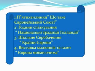 1.П”ятихвилинки” Що таке
Європейський Союз?”
2. Години спілкування
“ Національні традиції Голландії”
3. Шкільне Євробачення
“ Країни Європи”
4. Виставка малюнків та газет
“ Європа моїми очима”
 