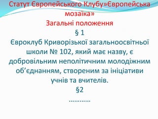 Статут Європейського Клубу»Європейська
мозаїка»
Загальні положення
§ 1
Євроклуб Криворізької загальноосвітньої
школи № 102, який має назву, є
добровільним неполітичним молодіжним
об’єднанням, створеним за ініціативи
учнів та вчителів.
§2
…………
 
