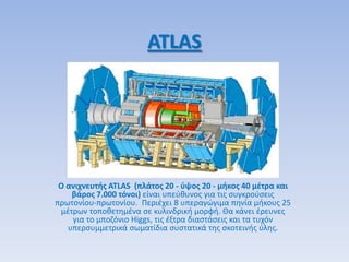 ATLAS
Ο ανιχνευτισ ATLAS (πλάτοσ 20 - φψοσ 20 - μικοσ 40 μζτρα και
βάροσ 7.000 τόνοι) είναι υπεφκυνοσ για τισ ςυγκροφςεισ
πρωτονίου-πρωτονίου. Περιζχει 8 υπεραγϊγιμα πθνία μικουσ 25
μζτρων τοποκετθμζνα ςε κυλινδρικι μορφι. Θα κάνει ζρευνεσ
για το μποηόνιο Higgs, τισ ζξτρα διαςτάςεισ και τα τυχόν
υπερςυμμετρικά ςωματίδια ςυςτατικά τθσ ςκοτεινισ φλθσ.
 