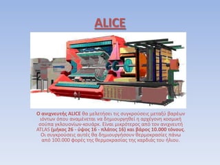 ALICE
Ο ανιχνευτισ ALICE κα μελετιςει τισ ςυγκροφςεισ μεταξφ βαρζων
ιόντων όπου αναμζνεται να δθμιουργθκεί θ αρχζγονθ κοςμικι
ςοφπα γκλουονίων-κουάρκ. Είναι μικρότεροσ από τον ανιχνευτι
ATLAS (μικοσ 26 - φψοσ 16 - πλάτοσ 16) και βάροσ 10.000 τόνουσ.
Οι ςυγκροφςεισ αυτζσ κα δθμιουργιςουν κερμοκραςίεσ πάνω
από 100.000 φορζσ τθσ κερμοκραςίασ τθσ καρδιάσ του ιλιου.
 