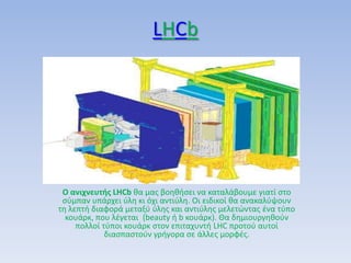 LHCb
Ο ανιχνευτισ LHCb κα μασ βοθκιςει να καταλάβουμε γιατί ςτο
ςφμπαν υπάρχει φλθ κι όχι αντιφλθ. Οι ειδικοί κα ανακαλφψουν
τθ λεπτι διαφορά μεταξφ φλθσ και αντιφλθσ μελετϊντασ ζνα τφπο
κουάρκ, που λζγεται (beauty ι b κουάρκ). Θα δθμιουργθκοφν
πολλοί τφποι κουάρκ ςτον επιταχυντι LHC προτοφ αυτοί
διαςπαςτοφν γριγορα ςε άλλεσ μορφζσ.
 