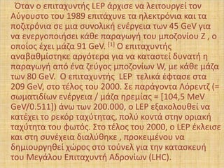 Όταν ο επιταχυντισ LEP άρχιςε να λειτουργεί τον
Αφγουςτο του 1989 επιτάχυνε τα θλεκτρόνια και τα
ποηιτρόνια ςε μια ςυνολικι ενζργεια των 45 GeV για
να ενεργοποιιςει κάκε παραγωγι του μποηονίου Z , ο
οποίοσ ζχει μάηα 91 GeV. [1] Ο επιταχυντισ
αναβακμίςτθκε αργότερα για να καταςτεί δυνατι θ
παραγωγι από ζνα ηεφγοσ μποηονίων W, με κάκε μάηα
των 80 GeV. Ο επιταχυντισ LEP τελικά ζφταςε ςτα
209 GeV, ςτο τζλοσ του 2000. Σε παράγοντα Λόρεντη (=
ςωματιδίων ενζργεια / μάηα θρεμίασ = *104,5 MeV
GeV/0.511+) άνω των 200.000, ο LEP εξακολουκεί να
κατζχει το ρεκόρ ταχφτθτασ, πολφ κοντά ςτθν οριακι
ταχφτθτα του φωτόσ. Στο τζλοσ του 2000, ο LEP ζκλειςε
και ςτθ ςυνζχεια διαλφκθκε , προκειμζνου να
δθμιουργθκεί χϊροσ ςτο τοφνελ για τθν καταςκευι
του Μεγάλου Επιταχυντι Αδρονίων (LHC).
 
