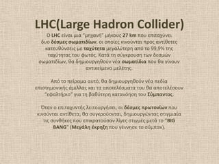 LHC(Large Hadron Collider)
Ο LHC είναι μια “μθχανι” μικουσ 27 km που επιταχφνει
δυο δζςμεσ ςωματιδίων, οι οποίεσ κινοφνται προσ αντίκετεσ
κατευκφνςεισ με ταχφτθτα μεγαλφτερθ από το 99,9% τθσ
ταχφτθτασ του φωτόσ. Κατά τθ ςφγκρουςθ των δεςμϊν
ςωματιδίων, κα δθμιουργθκοφν νζα ςωματίδια που κα γίνουν
αντικείμενο μελζτθσ.
Από το πείραμα αυτό, κα δθμιουργθκοφν νζα πεδία
επιςτθμονικισ άμιλλασ και τα αποτελζςματα του κα αποτελζςουν
“εφαλτιριο” για τθ βακφτερθ κατανόθςθ του ΢φμπαντοσ.
Όταν ο επιταχυντισ λειτουργιςει, οι δζςμεσ πρωτονίων που
κινοφνται αντίκετα, κα ςυγκροφονται, δθμιουργϊντασ ςτιγμιαία
τισ ςυνκικεσ που επικρατοφςαν λίγεσ ςτιγμζσ μετά το “BIG
BANG” (Μεγάλθ ζκρθξθ που γζννθςε το ςφμπαν).
 