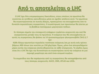 Από τι αποτελείται ο LHC
Ο LHC ζχει δφο υπεραγϊγιμουσ δακτυλίουσ, ςτουσ οποίουσ τα πρωτόνια κα
κινοφνται ςε αντίκετεσ κατευκφνςεισ μζςα ςε ςχεδόν απόλυτο κενό. Σα πρωτόνια
κα ςυγκεντρϊνονται ςε πυκνζσ δζςμεσ, προκειμζνου να επιτυγχάνονται όςο το
δυνατόν περιςςότερεσ ςυγκροφςεισ. Η ςυγκζντρωςθ των πρωτονίων κα γίνεται με
τθ βοικεια πανίςχυρων μαγνθτικϊν πεδίων.
΢ε τζςςερα ςθμεία του επιταχυντι υπάρχουν τεράςτιοι ανιχνευτζσ και εκεί κα
ςυγκροφονται μεταξφ τουσ τα πρωτόνια. Η ενζργεια που κα επιτυγχάνεται ςε
αυτζσ τισ ςυγκροφςεισ κα φτάνει τα 14 τριςεκατομμφρια θλεκτρονιοβόλτ (TeV) ι 7
TeV
Κάκε δζςμθ πρωτονίων περικλείει ποςότθτα ενζργειασ ίςθ με αυτι ενόσ τρζνου
βάρουσ 400 τόνων που κινείται με 150 χλμ/ϊρα. Όμωσ, μόνο ζνα απειροελάχιςτο
μζροσ αυτισ τθσ ενζργειασ απελευκερϊνεται ςε κάκε ςφγκρουςθ. Σο κζρδοσ όμωσ
είναι ότι ο LHC κα ζχει τθν δυνατότθτα να ςυγκεντρϊνει αυτι τθν ενζργεια ςε μια
περιοχι μικρότερθ και από ζναν ατομικό πυρινα.
Σα ςωματίδια που κα παράγονται από τισ ςυγκροφςεισ κα καταγράφονται από
τουσ τζςςερισ ανιχνευτζσ: ALICE, CMS, ATLAS και LHCb.
 