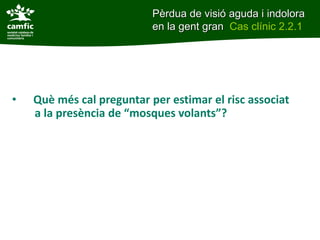 • Què més cal preguntar per estimar el risc associat
a la presència de “mosques volants”?
Pèrdua de visió aguda i indolora
en la gent gran Cas clínic 2.2.1
 