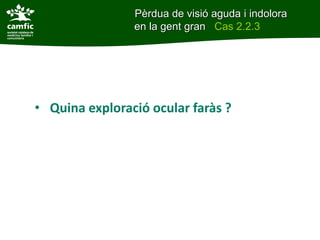 • Quina exploració ocular faràs ?
Pèrdua de visió aguda i indolora
en la gent gran Cas 2.2.3
 