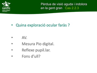• Quina exploració ocular faràs ?
• AV.
• Mesura Pio digital.
• Reflexe pupil.lar.
• Fons d’ull?
Pèrdua de visió aguda i indolora
en la gent gran Cas 2.2.3
 