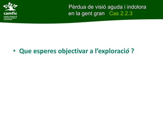 • Que esperes objectivar a l’exploració ?
Pèrdua de visió aguda i indolora
en la gent gran Cas 2.2.3
 