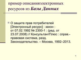 16
пример описанияэлектронных
ресурсов из Базы Данных
 О защите прав потребителей
[Электронный ресурс] : закон :
от 07.02.1992 № 2300-1 : (ред. от
23.07.2008) // КонсультантПлюс : справ.-
правовая система, разд.
Законодательство. – Москва, 1992–2013.
 