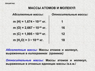ЛЕКЦИЯ №2.
МАССЫ АТОМОВ И МОЛЕКУЛ
Абсолютные массы: Относительные массы:
m |H| = 1,674 • 10-27
кг. 1
m |O| = 2,667 • 10-26
кг. 16
m |C| = 1,995 • 10-26
кг. 12
m |H2O| = 3 • 10-26
кг. 18
Относительные массы: Массы атомов и молекул,
выраженные в атомных единицах массы /а.е.м./
Абсолютные массы: Массы атомов и молекул,
выраженные в килограммах (граммах)
 