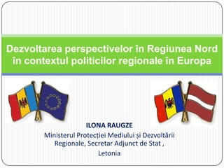 ILONA RAUGZE
Ministerul Protecției Mediului și Dezvoltării
Regionale, Secretar Adjunct de Stat ,
Letonia
Dezvoltarea perspectivelor în Regiunea Nord
în contextul politicilor regionale în Europa
 