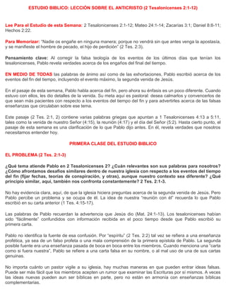 ESTUDIO BIBLICO: LECCIÓN SOBRE EL ANTICRISTO (2 Tesalonicenses 2:1-12)
Lee Para el Estudio de esta Semana: 2 Tesalonicenses 2:1-12; Mateo 24:1-14; Zacarías 3:1; Daniel 8:8-11;
Hechos 2:22.
Para Memorizar: “Nadie os engañe en ninguna manera; porque no vendrá sin que antes venga la apostasía,
y se manifieste el hombre de pecado, el hijo de perdición” (2 Tes. 2:3).
Pensamiento clave: Al corregir la falsa teología de los eventos de los últimos días que tenían los
tesalonicenses, Pablo revela verdades acerca de los engaños del final del tiempo.
EN MEDIO DE TODAS las palabras de ánimo así como de las exhortaciones, Pablo escribió acerca de los
eventos del fin del tiempo, incluyendo el evento máximo, la segunda venida de Jesús.
En el pasaje de esta semana, Pablo habla acerca del fin, pero ahora su énfasis es un poco diferente. Cuando
estuvo con ellos, les dio detalles de la venida. Su meta aquí es pastoral: desea calmarlos y convencerlos de
que sean más pacientes con respecto a los eventos del tiempo del fin y para advertirles acerca de las falsas
enseñanzas que circulaban sobre ese tema.
Este pasaje (2 Tes. 2:1, 2) contiene varias palabras griegas que apuntan a 1 Tesalonicenses 4:13 a 5:11,
tales como la venida de nuestro Señor (4:15), la reunión (4:17) y el día del Señor (5:2). Hasta cierto punto, el
pasaje de esta semana es una clarificación de lo que Pablo dijo antes. En él, revela verdades que nosotros
necesitamos entender hoy.
PRIMERA CLASE DEL ESTUDIO BIBLICO
EL PROBLEMA (2 Tes. 2:1-3)
¿Qué tema atiende Pablo en 2 Tesalonicenses 2? ¿Cuán relevantes son sus palabras para nosotros?
¿Cómo afrontamos desafíos similares dentro de nuestra iglesia con respecto a los eventos del tiempo
del fin (fijar fechas, teorías de conspiración, y otras), aunque nuestro contexto sea diferente? ¿Qué
principio similar, aquí, también nos confronta constantemente? 2 Tes. 2:1-3.
No hay evidencia clara, aquí, de que la iglesia hiciera preguntas acerca de la segunda venida de Jesús. Pero
Pablo percibe un problema y se ocupa de él. La idea de nuestra “reunión con él” recuerda lo que Pablo
escribió en su carta anterior (1 Tes. 4:15-17).
Las palabras de Pablo recuerdan la advertencia que Jesús dio (Mat. 24:1-13). Los tesalonicenses habían
sido “fácilmente” confundidos con información recibida en el poco tiempo desde que Pablo escribió su
primera carta.
Pablo no identifica la fuente de esa confusión. Por “espíritu” (2 Tes. 2:2) tal vez se refiera a una enseñanza
profética, ya sea de un falso profeta o una mala comprensión de la primera epístola de Pablo. La segunda
posible fuente era una enseñanza pasada de boca en boca entre los miembros. Cuando menciona una “carta
como si fuera nuestra”, Pablo se refiere a una carta falsa en su nombre, o al mal uso de una de sus cartas
genuinas.
No importa cuánto un pastor vigile a su iglesia, hay muchas maneras en que pueden entrar ideas falsas.
Puede ser más fácil que los miembros acepten un rumor que examinar las Escrituras por sí mismos. A veces
las ideas nuevas pueden aun ser bíblicas en parte, pero no están en armonía con enseñanzas bíblicas
complementarias.
 