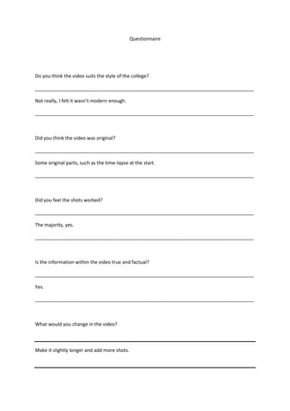 Questionnaire
Do you think the video suits the style of the college?
__________________________________________________________________________________
Not really, I felt it wasn’t modern enough.
__________________________________________________________________________________
Did you think the video was original?
__________________________________________________________________________________
Some original parts, such as the time-lapse at the start.
__________________________________________________________________________________
Did you feel the shots worked?
__________________________________________________________________________________
The majority, yes.
__________________________________________________________________________________
Is the information within the video true and factual?
__________________________________________________________________________________
Yes.
__________________________________________________________________________________
What would you change in the video?
Make it slightly longer and add more shots.
 